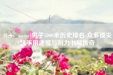 廊坊男子5000米历史排名-众多顶尖选手用速度与耐力书写传奇
